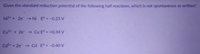 Given the standard reduction potential of the following half reactions, which is not spontaneous as written?
Ni2* + 2e → Ni E° = -0.25 V
Cu2+ + 2e Cu E° = +0.34 V
Cd2+ + 2e → Cd E° = -0.4 V
