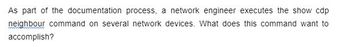 As part of the documentation process, a network engineer executes the show cdp
neighbour command on several network devices. What does this command want to
accomplish?