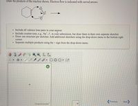 Draw the products of the action shown. Electron ffow is indcated with curved amows
Inchade all valence lone pairs in your anwer
Inclade countero,. Na',r. in your submission, het dew them in heir on wparate sketcher
Draw cne ct per sketcher. Add addiional sketchers ing the dropdrw meu in the bottom right
comer
Separe meliple prodt ing the sign fram the drep dewn
.Z .000- I
(ha )
