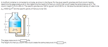 A multifluid container is connected to a U-tube, as shown in the figure. For the given specific gravitles and fluid column heights.
determine the gage pressure at A. Also determine the height of a mercury column that would create the same pressure at A. The
column heighth of oil is 86 cm. The specific gravitles are 1.26 for glycerin and 0.90 for oll. We take the standard density of water to be
Pw=1000 kg/m³ and the specific gravity of mercury to be 13.6.
h
35 cm
18 cm
Į
Oil
SG-0.90
Water
Glycerin
SG-1.26
90 cm
15 cm
The gage pressure at A is
kPa.
The height of a mercury column that would create the same pressure at A is
cm.