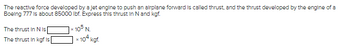 The reactive force developed by a Jet engine to push an airplane forward is called thrust, and the thrust developed by the engine of a
Boeing 777 is about 85000 lbf. Express this thrust in N and kgf.
The thrust In N Is
The thrust in kgf is
105 N
* 104 kgf.