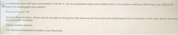 Concentrated sufuric acid has a concentration of 18.4 M. If 1 mL of concentrated sulfuric acid is added to 99 mL of a solution containing 0.505 M H₂S, and 0.505 M HS"
what is the resulting pH of that solution?
The pka of H₂S is 7.00.
Mind the effects of dilution. Dibution can be calculated by dividing the intial volume by the final volume and multiplying the inital concentration by the result. See the formula in
the last question for details.
Assume addative volumes.
The Henderson-Hasselbalch equation is your friend here.