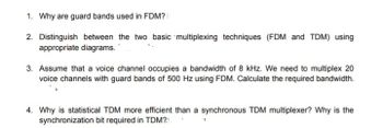 1. Why are guard bands used in FDM?
2. Distinguish between the two basic multiplexing techniques (FDM and TDM) using
appropriate diagrams.
3. Assume that a voice channel occupies a bandwidth of 8 kHz. We need to multiplex 20
voice channels with guard bands of 500 Hz using FDM. Calculate the required bandwidth.
4. Why is statistical TDM more efficient than a synchronous TDM multiplexer? Why is the
synchronization bit required in TDM?1.
1