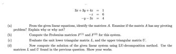 (a)
(b)
(c)
(d)
problem?
3x + 3y + 4z
1
6
-y-3z = 4
From the given linear equations, identify the matrices A. Examine if the matrix A has any pivoting
Explain why or why not?
Compute the Frobenius matrices F(1) and F(2) for this system.
Evaluate the unit lower triangular matrix L, and the upper triangular matrix U.
Now compute the solution of the given linear system using LU-decomposition method. Use the
matrices L and U found in the previous question. Show your works.