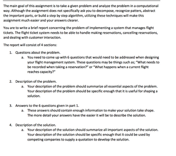 The main goal of this assignment is to take a given problem and analyze the problem in a computational
way. Although the assignment does not specifically ask you to decompose, recognize patters, abstract
the important parts, or build a step by step algorithm, utilizing these techniques will make this
assignment much easier and your answers clearer.
You are to write a brief report concerning the problem of implementing a system that manages flight
tickets. The flight ticket system needs to be able to handle making reservations, cancelling reservations,
and dealing with customer interaction.
The report will consist of 4 sections:
1. Questions about the problem.
a.
You need to come up with 6 questions that would need to be addressed when designing
your flight management system. These questions may be things such as; "What needs to
be recorded when taking a reservation?" or "What happens when a current flight
reaches capacity?"
2. Description of the problem.
a.
Your description of the problem should summarize all essential aspects of the problem.
Your description of the problem should be specific enough that it is useful for shaping a
solution.
3. Answers to the 6 questions given in part 1.
a. These answers should contain enough information to make your solution take shape.
The more detail your answers have the easier it will be to describe the solution.
4. Description of the solution.
a. Your description of the solution should summarize all important aspects of the solution.
Your description of the solution should be specific enough that it could be used by
competing companies to supply a quotation to develop the solution.