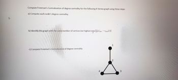 Compute Freeman's Centralization of degree centrality for the following 4-Vertex graph using these steps:
a) Compute each node's degree centrality.
b) Identify the graph with the same number of vertices but highest max Zilccen- Ccen (i)]
g
c) Compute Freeman's Centralization of degree centrality.
4
1
2
3