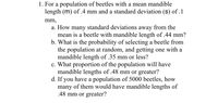 1. For a population of beetles with a mean mandible
length (m) of .4 mm and a standard deviation (s) of .1
mm,
a. How many standard deviations away from the
mean is a beetle with mandible length of .44 mm?
b. What is the probability of selecting a beetle from
the population at random, and getting one with a
mandible length of .35 mm or less?
c. What proportion of the population will have
mandible lengths of .48 mm or greater?
d. If you have a population of 5000 beetles, how
many of them would have mandible lengths of
.48 mm or greater?
