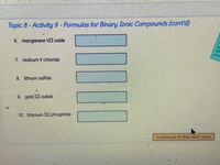 Topic 8-Activity 9- Formulas for Binary Ionic Compounds (cont'd)
6. manganese VII oxide
7. niobium V chloride
8. lithium sulfide
9 gold III icdide
10. titaniurm III phosphide
Continue to the next slide
