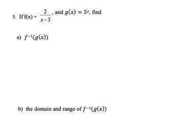 5. If f(x) =
_2___, and g(x) = 5x, find
x-3
a) f-¹(g(x))
b) the domain and range of f-¹(g(x))