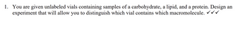1. You are given unlabeled vials containing samples of a carbohydrate, a lipid, and a protein. Design an
experiment that will allow you to distinguish which vial contains which macromolecule. ✓✓✓
