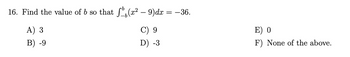 16. Find the value of b so that f(x² – 9)dx = −36.
A) 3
B) -9
C) 9
D) -3
E) 0
F) None of the above.