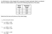 In a Nicd battery, a fully charged cell is composed of nickelic hydroxide. Nickel is an element
that has multiple oxidation states. Assume the following proportions of the states:
Nickel
Proportions
Found
Charge
0.15
+2
0.35
+3
0.33
+4
0.17
Determine the mean and variance of the nickel charge.
a. None among the choices
O b. µ = E(X) = 2.29
o2 = V (X) = 1.53
O. µ = E(X) = 2.37
o? = V (X) = 1.47
O d. u = E(X) = 2.29
o = 1.53
