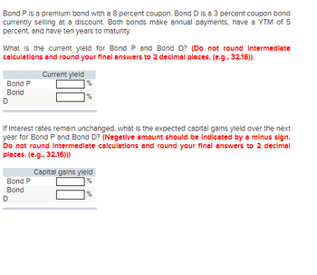 Bond P is a premium bond with a 8 percent coupon. Bond D is a 3 percent coupon bond
currently selling at a discount. Both bonds make annual payments, have a YTM of 5
percent, and have ten years to maturity.
What is the current yield for Bond P and Bond D? (Do not round Intermediate
calculations and round your final answers to 2 decimal places. (e.g., 32.16))
Bond P
Bond
D
Current yield
%
%
If Interest rates remain unchanged, what is the expected capital gains yield over the next
year for Bond P and Bond D? (Negative amount should be indicated by a minus sign.
Do not round Intermediate calculations and round your final answers to 2 decimal
places. (e.g., 32.16)))
Bond P
Bond
D
Capital gains yield
%
%