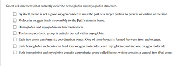 Select all statements that correctly describe hemoglobin and myoglobin structure.
By itself, heme is not a good oxygen carrier. It must be part of a larger protein to prevent oxidation of the iron.
Molecular oxygen binds irreversibly to the Fe(II) atom in heme.
Hemoglobin and myoglobin are heterotetramers.
The heme prosthetic group is entirely buried within myoglobin.
Each iron atom can form six coordination bonds. One of these bonds is formed between iron and oxygen.
Each hemoglobin molecule can bind four oxygen molecules; each myoglobin can bind one oxygen molecule.
Both hemoglobin and myoglobin contain a prosthetic group called heme, which contains a central iron (Fe) atom.
0000