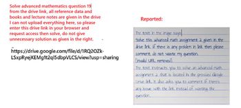 Solve advanced mathematics question 19
from the drive link, all reference data and
books and lecture notes are given in the drive
I can not upload everything here, so please
enter this drive link in your browser and
request access then solve, do not give
unnecessary solution as given in the right.
https://drive.google.com/file/d/1RQ2OZk-
LSxpRyejKEMg1t2ql5dbpVLCS/view?usp=sharing
Reported:
The text in the image says
Solve this advanced math assignment 2 given in the
drive link if there is any problem in link then please
comment do not waste my question.
[invalid URL removed]
The text instructs you to solve an advanced math
assignment 2 that is located in the provided Google
Drive link. It also asks you to comment if there's
any issue with the link instead of wasting the
question.