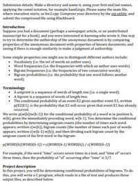 Submission details: Make a directory and name it, using your first and last names,
applying the camel notation, for example haniGirgis. Please name the main file,
where execution starts, as hw2.cpp. Compress your directory by the zip utility, and
submit the compressed file using Blackboard.
Introduction
Suppose you had a document (perhaps a newspaper article, or an unattributed
manuscript for a book), and you were interested in knowing who wrote it. One way
to try to determine the authorship of the anonymous document is by comparing
properties of the anonymous document with properties of known documents, and
seeing if there is enough similarity to make a judgment of authorship.
Some simple properties one might use to distinguish different authors include:
• Vocabulary (ie. the set of words an author uses).
• Word frequencies (i.e. the frequencies with which an author uses words).
• Bigram frequencies (i.e. the frequencies of two consecutive words).
• Bigram probabilities (i.e. the probability that one word follows another
word).
Terminology
• A unigram is a sequence of words of length one (i.e. a single word).
A bigram is a sequence of words of length two.
The conditional probability of an event E2 given another event E1, written
p(E2|E1), is the probability that E2 will occur given that event El has already
occurred.
We write p(w(k)]w(k-1)) for the conditional probability of a word w in position k,
w(k), given the immediately preceding word, w(k-1). You determine the conditional
probabilities by determining unigram counts (the number of times each word
appears, written c(w(k)), bigram counts (the number of times each pair of words
appears, written c(w(k-1) w(k)), and then dividing each bigram count by the
unigram count of the first word in the bigram:
p(WORD(k)|WORD(k-1)) = c(WORD(k-1) WORD(k}) / c(WORD(k-1))
For example, if the word "time" occurs seven times in a text, and "time of" occurs
three times, then the probability of "of" occurring after "time" is 3/7.
Project description
In this project, you will be determining conditional probabilities of bigrams. To do
this, you will write a C program, which reads in a file of text and produces three
output files, as described below.

