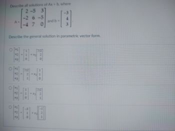 ### Solving Systems of Linear Equations – Parametric Vector Form

#### Given Problem:
Describe all solutions of \( Ax = b \), where
\[ A = \begin{bmatrix} 
2 & -5 & 3 \\
-2 & 6 & -5 \\
-4 & 7 & 0 
\end{bmatrix} \]
and
\[ b = \begin{bmatrix} 
-3 \\
4 \\
3 
\end{bmatrix} \]

#### Task:
Describe the general solution in parametric vector form.

#### Solution Options:

1. Option 1:
\[ \begin{bmatrix} 
x_1 \\ 
x_2 \\ 
x_3 
\end{bmatrix} = 
\begin{bmatrix} 
1 \\ 
1 \\ 
0 
\end{bmatrix} 
+ x_3 
\begin{bmatrix} 
7/2 \\ 
2 \\ 
0 
\end{bmatrix} \]

2. Option 2:
\[ \begin{bmatrix} 
x_1 \\ 
x_2 \\ 
x_3 
\end{bmatrix} = 
\begin{bmatrix} 
7/2 \\ 
2 \\ 
1 
\end{bmatrix} 
+ x_3 
\begin{bmatrix} 
1 \\ 
1 \\ 
0 
\end{bmatrix} \]

3. Option 3:
\[ \begin{bmatrix} 
x_1 \\ 
x_2 \\ 
x_3 
\end{bmatrix} = 
\begin{bmatrix} 
1 \\ 
1 \\ 
0 
\end{bmatrix} 
+ x_3 
\begin{bmatrix} 
7/2 \\ 
2 \\ 
1 
\end{bmatrix} \]

4. Option 4:
\[ \begin{bmatrix} 
x_1 \\ 
x_2 \\ 
x_3 
\end{bmatrix} = 
\begin{bmatrix} 
-3 \\ 
1 \\ 
0 
\end{bmatrix} 
+ x_3 
\begin{bmatrix} 
-1/2 \\ 
2 \\ 
1 
\end{bmatrix} \]

Choose the correct option that represents the general solution in parametric vector form.