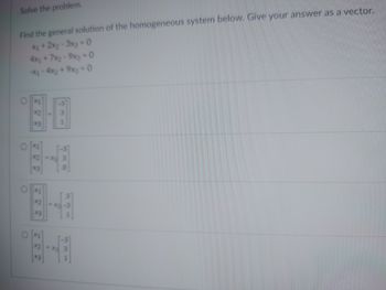 ---

**Solve the problem.**

Find the general solution of the homogeneous system below. Give your answer as a vector.

\[
\begin{aligned}
x_1 + 2x_2 - 3x_3 &= 0 \\
4x_1 + 7x_2 - 9x_3 &= 0 \\
-x_1 - 4x_2 + 9x_3 &= 0 
\end{aligned}
\]

\[
\begin{aligned}
\circ \begin{bmatrix}
x_1 \\
x_2 \\
x_3 
\end{bmatrix} = 
\begin{bmatrix}
-3 \\
3 \\
1 
\end{bmatrix}
\end{aligned}
\]

\[
\begin{aligned}
\circ \begin{bmatrix}
x_1 \\
x_2 \\
x_3 
\end{bmatrix} = 
\begin{bmatrix}
-3 \\
3 \\
0 
\end{bmatrix}
\end{aligned}
\]

\[
\begin{aligned}
\circ \begin{bmatrix}
x_1 \\
x_2 \\
x_3 
\end{bmatrix} = 
\begin{bmatrix}
3 \\
-3 \\
1 
\end{bmatrix}
\end{aligned}
\]

\[
\begin{aligned}
\circ \begin{bmatrix}
x_1 \\
x_2 \\
x_3 
\end{bmatrix} = 
x_3 \begin{bmatrix}
-3 \\
3 \\
1
\end{bmatrix}
\end{aligned}
\]

---

This problem asks for the general solution of a given homogeneous system of linear equations and to express the result as a vector. There are four multiple-choice options provided, each offering a different possible solution vector. The correct answer should satisfy all three linear equations simultaneously.