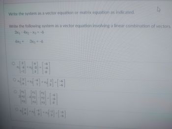 Write the system as a vector equation or matrix equation as indicated.
Write the following system as a vector equation involving a linear combination of vectors.
3X₁ - 4X₂ - X3 = -6
6x₁ +
3x3 = -6
X1
-6
-X₂0
3
0×[³] + [1] + [ ] - [ ]
O [1]
3x2
4*2-2
-6
[x3]
0
***