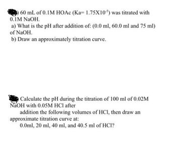 60 mL of 0.1M HOAc (Ka= 1.75X105) was titrated with
0.1M NaOH.
a) What is the pH after addition of: (0.0 ml, 60.0 ml and 75 ml)
of NaOH.
b) Draw an approximately titration curve.
O Calculate the pH during the titration of 100 ml of 0.02M
NaOH with 0.05M HCl after
addition the following volumes of HCl, then draw an
approximate titration curve at:
0.0ml, 20 ml, 40 ml, and 40.5 ml of HCI?