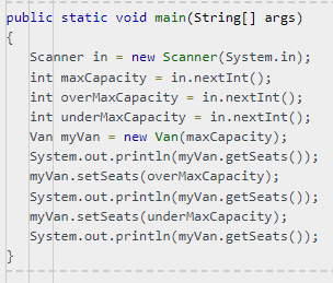 I
public static void main(String[] args)
{
}
Scanner in = new Scanner(System.in);
int maxCapacity = in.nextInt();
int overMaxCapacity = in.nextInt ();
int underMaxCapacity = in.nextInt ();
Van myVan = new Van (maxCapacity);
System.out.println(myVan.getSeats());
System.out.println(myVan.getSeats());
System.out.println(myVan.getSeats());
myVan.setSeats (overMaxCapacity);
myVan.setSeats (underMaxCapacity);