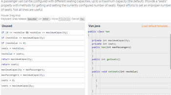 A passenger van can be configured with different seating capacities, up to a maximum capacity (the default). Provide a "seats"
property with methods for getting and setting the currently configured number of seats. Reject efforts to set an improper number
of seats. Not all lines are useful.
Mouse: Drag/drop
Keyboard: Grab/release Spacebar (or Enter . Move 0000. Cancel Esc
Unused
if (0 <= newValue && newValue <= maximumCapacity)
if (newValue <= maximumCapacity)
if (newValue <= 0)
seats = newValue;
newValue = seats;
return maximumCapacity;
return seats;
maximumCapacity maxPassengers;
maxPassengers = maximumCapacity;
seats = 0;
seats = maximumCapacity;
Van.java
public class Van
{
private int maximumCapacity;
private int seats;
public Van(int maxPassengers)
{
}
public int getSeats()
{
}
public void setSeats (int newValue)
{
}
{
}
Load default template...
