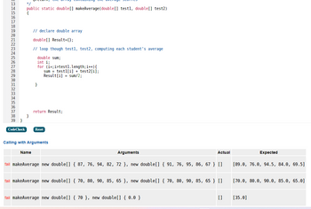 13
14
38
39 }
CodeCheck
*/
public static double [] makeAverage (double [] testl, double[] test2)
{
}
// declare double array
double[] Result={};
// loop though test1, test2, computing each student's average
double sum;
int i;
for (i=;i>test1.length; i++) {
testl[i] + test2[i];
sum
Result[i] = sum/2;
Name
return Result;
Reset
Calling with Arguments
Arguments
Actual
fail makeAverage new double[] {87, 76, 94, 82, 72 }, new double[] {91, 76, 95, 86, 67 } []
fail makeAverage new double[] { 70, 80, 90, 85, 65}, new double[] { 70, 80, 90, 85, 65} []
fail makeAverage new double[] { 70 }, new double[] { 0.0 }
[]
Expected
[89.0, 76.0, 94.5, 84.0, 69.5]
[70.0, 80.0, 90.0, 85.0, 65.0]
[35.0]