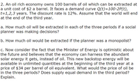 2. An oil rich economy owns 100 barrels of oil which can be extracted at
a unit cost of $2 a barrel. It faces a demand curve Q(t)=100-2P(t),
t=1,2,3 years. The discount rate is 12%. Assume that the world will end
at the end of the third year.
a. How much oil will be extracted in each of the three periods if a social
planner was making decisions?
b. How much oil would be extracted if the planner was a monopolist?
c. Now consider the fact that the Minister of Energy is optimistic about
the future and believes that the economy can harness the abundant
solar energy it gets, instead of oil. This new backstop energy will be
available in unlimited quantities at the beginning of the third year at a
price of $34 per barrel of oil equivalent. What would the price of oil be
in the three periods? Does supply equal demand in the third period?
Explain.
