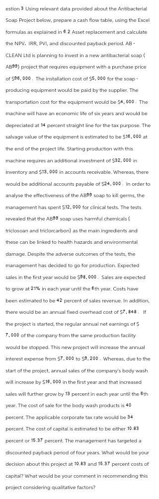 estion 3 Using relevant data provided about the Antibacterial
Soap Project below, prepare a cash flow table, using the Excel
formulas as explained in 6.2 Asset replacement and calculate
the NPV. IRR, PVI, and discounted payback period. AB -
CLEAN Ltd is planning to invest in a new antibacterial soap (
AB99) project that requires equipment with a purchase price
of $96,000. The installation cost of $5,000 for the soap-
producing equipment would be paid by the supplier. The
transportation cost for the equipment would be $4,000. The
machine will have an economic life of six years and would be
depreciated at 14 percent straight line for the tax purpose. The
salvage value of the equipment is estimated to be $16,000 at
the end of the project life. Starting production with this
machine requires an additional investment of $32,000 in
inventory and $13,000 in accounts receivable. Whereas, there
would be additional accounts payable of $24,000. In order to
analyse the effectiveness of the AB99 soap to kill germs, the
management has spent $12,000 for clinical tests. The tests
revealed that the AB99 soap uses harmful chemicals (
triclosan and triclorcarbon) as the main ingredients and
these can be linked to health hazards and environmental
damage. Despite the adverse outcomes of the tests, the
management has decided to go for production. Expected
sales in the first year would be $98,000. Sales are expected
to grow at 21% in each year until the 6th year. Costs have
been estimated to be 42 percent of sales revenue. In addition,
there would be an annual fixed overhead cost of $7,848. If
the project is started, the regular annual net earnings of $
7,000 of the company from the same production facility
would be stopped. This new project will increase the annual
interest expense from $7,000 to $9, 200. Whereas, due to the
start of the project, annual sales of the company's body wash
will increase by $16,000 in the first year and that increased
sales will further grow by 13 percent in each year until the 6th
year. The cost of sale for the body wash products is 40
percent. The applicable corporate tax rate would be 34
percent. The cost of capital is estimated to be either 10.83
percent or 15.37 percent. The management has targeted a
discounted payback period of four years. What would be your
decision about this project at 10.83 and 15.37 percent costs of
capital? What would be your comment in recommending this
project considering qualitative factors?