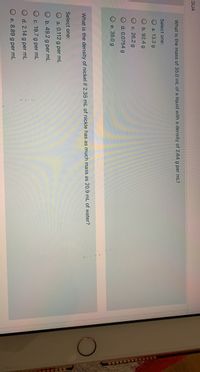 SUA
What is the mass of 35.0 mL of a liquid with a density of 2.64 g per mL?
Select one:
O a. 13.3 g
Ob. 92.4 g
O c. 26.2 g
d. 0.0754 g
Oe. 35.0 g
much mass as 20.9 mL of water?
What is the density of nickel if 2.35 mL of nickle has
Select one:
O a. 0.112 g per mL
O b. 49.2 g per mL
O c. 19.7 g per mL
d. 2.14 g per mL
O e. 8.89 g per mL
