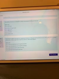 O OL 45%
A moodle.Isua.edu
LSUA
The density of mercury is 13.6 g/cm^3. What is the volume of 6.00 g of mercury?
Select one:
of
O a. 2.27 cm3
O b. 1.02 x 10 exp 2 cm3
c. 898 cm^3
O d. 17.4 cm3
O e. 0.441 cm^3
The density of gold is 19.3 g per cm^3 and that of mercury is 13.6 g per cm^3 and that of iron is 7.87 g per cm^3. If a chunk
of iron and a chunk of gold were tossed into mercury, what would happen?
n 5
ed
out of
Select one:
O a. The iron would float and the gold would sink.
on
O b. The iron would sink and the gold would float.
c. Both the iron and the gold would float.
O d. Both the iron and gold would sink.
Finish attempt ...
- navigation
O O
O O O O
