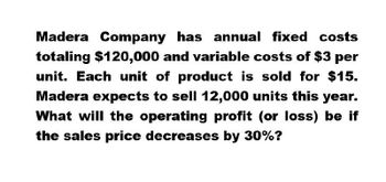 Madera Company has annual fixed costs
totaling $120,000 and variable costs of $3 per
unit. Each unit of product is sold for $15.
Madera expects to sell 12,000 units this year.
What will the operating profit (or loss) be if
the sales price decreases by 30%?