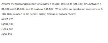 Assume the following tax code for a married couple: 15% up to $24, 300; 28% between $
24,300 and $47,500; and 31% above $47,500. What is the tax payable on an income of $
118,000 (rounded to the nearest dollar)? Group of answer choices
a)$27,475
b)$31,996
c) $24, 300
d)$8,750