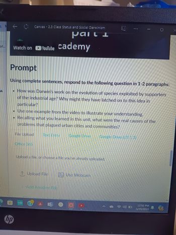 of...
Canvas 2.3 Class Status and Social Darwinism
Mail
Watch on YouTube Cademy
Prompt
Using complete sentences, respond to the following question in 1-2 paragraphs:
• How was Darwin's work on the evolution of species exploited by supporters
of the industrial age? Why might they have latched on to this idea in
particular?
• Use one example from the video to illustrate your understanding.
Recalling what you learned in this unit, what were the real causes of the
problems that plagued urban cities and communities?
hp
File Upload Text Entry Google Drive
Office 365
Google Drive (U13)
Upload a file, or choose a file you've already uploaded.
↑ Upload File
Use Webcam
Add Another File
12:52 PM
5/29/2024