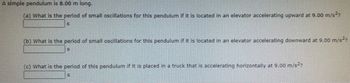 A simple pendulum is 8.00 m long.
(a) What is the period of small oscillations for this pendulum if it is located in an elevator accelerating upward at 9.00 m/s²?
(b) What is the period of small oscillations for this pendulum if it is located in an elevator accelerating downward at 9.00 m/s²?
S
(c) What is the period of this pendulum if it is placed in a truck that is accelerating horizontally at 9.00 m/s²?