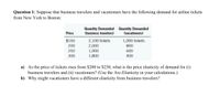 Question 1: Suppose that business travelers and vacationers have the following demand for airline tickets
from New York to Boston:
Quantity Demanded Quantity Demanded
(business travelers)
Price
(vacationers)
2,100 tickets
2,000
1,900
1,800
$150
1,000 tickets
200
800
250
600
300
400
a) As the price of tickets rises from $200 to $250, what is the price elasticity of demand for (i)
business travelers and (ii) vacationers? (Use the Arc-Elasticity in your calculations.)
b) Why might vacationers have a different elasticity from business travelers?
