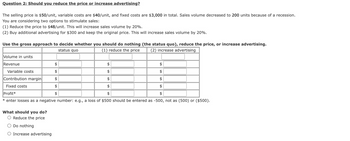 Question 2: Should you reduce the price or increase advertising?
The selling price is $50/unit, variable costs are $40/unit, and fixed costs are $3,000 in total. Sales volume decreased to 200 units because of a recession.
You are considering two options to stimulate sales:
(1) Reduce the price to $48/unit. This will increase sales volume by 20%.
(2) Buy additional advertising for $300 and keep the original price. This will increase sales volume by 20%.
Use the gross approach to decide whether you should do nothing (the status quo), reduce the price, or increase advertising.
(1) reduce the price (2) increase advertising
status quo
Volume in units
Revenue
$
$
$
$
$
$
$
$
Profit*
$
$
* enter losses as a negative number: e.g., a loss of $500 should be entered as -500, not as (500) or ($500).
Variable costs
Contribution margin
Fixed costs
What should you do?
O Reduce the price
Do nothing
O Increase advertising
$
$
$
$
$