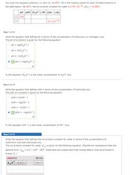 You have two aqueous solutions, (1) and (2), at 45°C. Fill in the missing values for each of these solutions in
the table below. (At 45°C, the ion-product constant for water is 3.94x10-14, pK
13.405.)
=
pH pOH [H,0*](M) [OH-] (M)
(1) 5.50
(2)
4.2x10-10
Step 1 of 10
Write the equation that defines pH in terms of the concentration of hydronium (or hydrogen) ions.
The pH of a solution is given by the following equation.
pH =
log[H,0+ ]
pH =
In[H,0* ]
pH =
-In[H,0+ ]
O pH =
-log[H,0+ ]
In this equation [H,0+] is the molar concentration of H,o+ ions.
Step 2 of 10
Write the equation that defines pOH in terms of the concentration of hydroxide ions.
The pOH of a solution is given by the following equation.
pOH = In[OH- ]
pOH = log[OH- ]
pOH =
-In[OH- ]
O pOH =
-log[OH- ]
In this equation [OH-] is the molar concentration of OH- ions.
Step 3 of 10
Write the equation that defines the ion-product constant for water in terms of the concentrations of
hydronium ions and hydroxide ions.
The ion-product constant for water (K) is given by the following equation. (Equilibrium expressions take the
general form: Kea
[C] / [A]a . [B]º. Subscripts and superscripts that include letters must be enclosed in
braces {}.)
chemPad
Help
Greek
