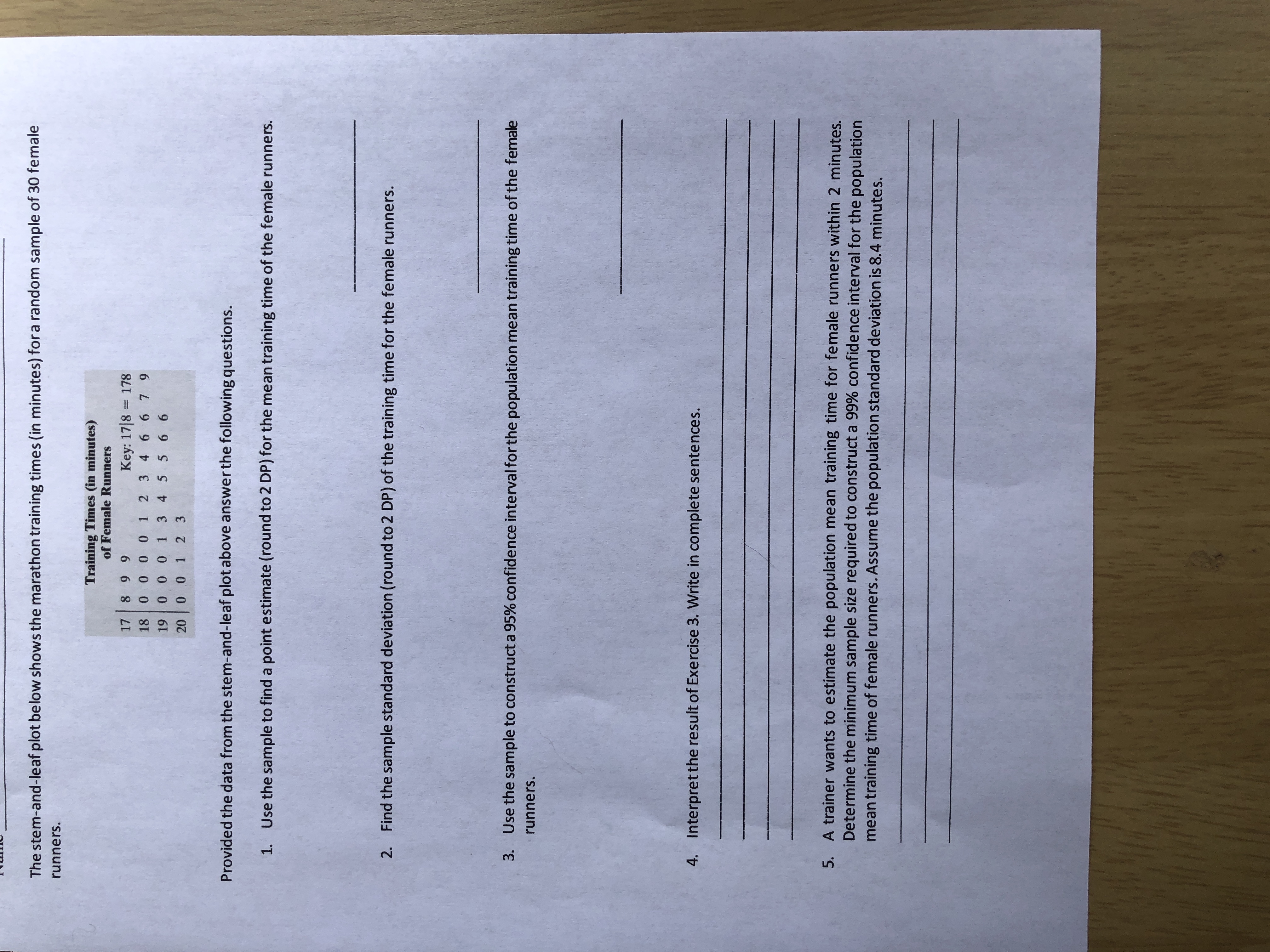 The stem-and-leaf plot below shows the marathon training times (in minutes) fora random sample of 30 female
runners.
Training Times (in minutes)
of Female Runners
8 99
00 0 0 1 2 3 4 6 6 79
1 0 0 1 3 4 5 5 6 6
00 1 2 3
17
Key: 17|8 = 178
18
19
20
Provided the data from the stem-and-leaf plot above answer the following questions.
1.
Use the sample to find a point estimate (round to 2 DP) for the mean training time of the female runners.
2. Find the sample standard deviation (round to 2 DP) of the training time for the female runners.
3. Use the sample to construct a 95% confidence interval for the population mean training time of the female
runners.
