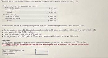 The following cost information is available for July for the Crest Plant at Calvert Company:
Beginning work-in-process inventory
Materials cost
Conversion cost
Total
Current costs
Materials cost
Conversion cost
Total
$ 57,000
36,000
$ 93,000
$ 130,000
380,000
$ 510,000
Materials are added at the beginning of the process. The following quantities have been recorded:
Beginning inventory, 41,000 partially complete gallons, 35 percent complete with respect to conversion costs.
• Units started in July, 81,000 gallons.
• Units transferred out in July, 91,000 gallons.
Ending inventory, 31,000 gallons, 50 percent complete with respect to conversion costs.
Cost of goods transferred out
Ending inventory
Required:
Compute the cost of goods transferred out and the ending inventory for July using the FIFO method.
Note: Do not round intermediate calculations. Round your final answers to the nearest whole dollar.