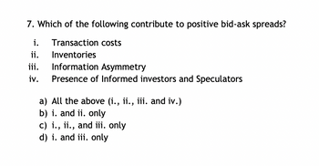 7. Which of the following contribute to positive bid-ask spreads?
i. Transaction costs
Inventories
Information Asymmetry
Presence of Informed investors and Speculators
ii.
iii.
iv.
a)
All the above (i., ii., iii. and iv.)
b) i. and ii. only
c) i., ii., and iii. only
d) i. and iii. only