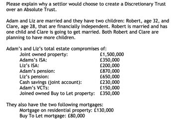 Please explain why a settlor would choose to create a Discretionary Trust
over an Absolute Trust.
Adam and Liz are married and they have two children: Robert, age 32, and
Clare, age 28, that are financially independent. Robert is married and has
one child and Clare is going to get married. Both Robert and Clare are
planning to have more children.
Adam's and Liz's total estate compromises of:
Joint owned property:
Adams's ISA:
Liz's ISA:
Adam's pension:
Liz's pension:
Cash savings (joint account):
Adam's VCTS:
Joined owned Buy to Let property:
£1,500,000
£350,000
£200,000
£870,000
£650,000
£230,000
£150,000
£350,000
They also have the two following mortgages:
Mortgage on residential property: £130,000
Buy To Let mortgage: £80,000