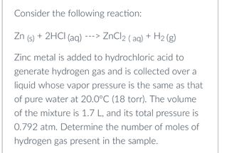 Consider the following reaction:
Zn + 2HCl(aq)
(s)
---> ZnCl2 (aq) + H2(g)
Zinc metal is added to hydrochloric acid to
generate hydrogen gas and is collected over a
liquid whose vapor pressure is the same as that
of pure water at 20.0°C (18 torr). The volume
of the mixture is 1.7 L, and its total pressure is
0.792 atm. Determine the number of moles of
hydrogen gas present in the sample.