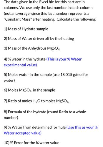 The data given in the Excel file for this part are in
columns. We use only the last number in each column
(not an average) since this last number represents a
"Constant Mass" after heating. Calculate the following:
1) Mass of Hydrate sample
2) Mass of Water driven off by the heating
3) Mass of the Anhydrous MgSO4
4) % water in the hydrate (This is your % Water
experimental value)
5) Moles water in the sample (use 18.015 g/mol for
water)
6) Moles MgSO4 in the sample
7) Ratio of moles H₂O to moles MgSO4
8) Formula of the hydrate (round Ratio to a whole
number)
9) % Water from determined formula (Use this as your %
Water accepted value)
10) % Error for the % water value