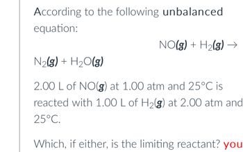 According to the following unbalanced
equation:
NO(g) + H₂(g)
N₂(g) + H₂O(g)
2.00 L of NO(g) at 1.00 atm and 25°C is
reacted with 1.00 L of H₂(g) at 2.00 atm and
25°C.
Which, if either, is the limiting reactant? you