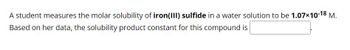 A student measures the molar solubility of iron(III) sulfide in a water solution to be 1.07×10-18 M.
Based on her data, the solubility product constant for this compound is