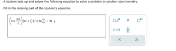 A student sets up and solves the following equation to solve a problem in solution stoichiometry.
Fill in the missing part of the student's equation.
6.9 ml)(0.11 1) (119.86|[]) = 91. g
x10
X
μ
00
5