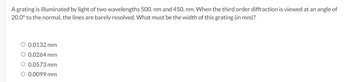 A grating is illuminated by light of two wavelengths 500. nm and 450. nm. When the third order diffraction is viewed at an angle of
20.0° to the normal, the lines are barely resolved. What must be the width of this grating (in mm)?
○ 0.0132 mm
○ 0.0264 mm
0.0573 mm
○ 0.0099 mm