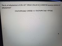 The Kb of ethylamine is 4.30 x 104. What is the pH of a 0.08457M aqueous solution of
ethylamine?
CH3CH2NH2(aq) + (H2O() CH3CH2NH3*(aq) + OH (aq)
