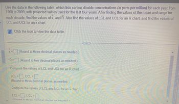 Use the data in the following table, which lists carbon dioxide concentrations (in parts per million) for each year from
1960 to 2009, with projected values used for the last four years. After finding the values of the mean and range for
each decade, find the values of x, and R. Also find the values of LCL and UCL for an R chart, and find the values of
LCL and UCL for an x chart.
Click the icon to view the data table.
(Round to three decimal places as needed.)
(Round to two decimal places as needed.)
Compute the values of LCL and UCL for an R chart.
LCL=
L=, UCL =
(Round to three decimal places as needed.)
Compute the values of LCL and UCL for an x chart.
X=
R=
LCL= UCL= -0
(Round to three decimal nlaras ac noored 1
www